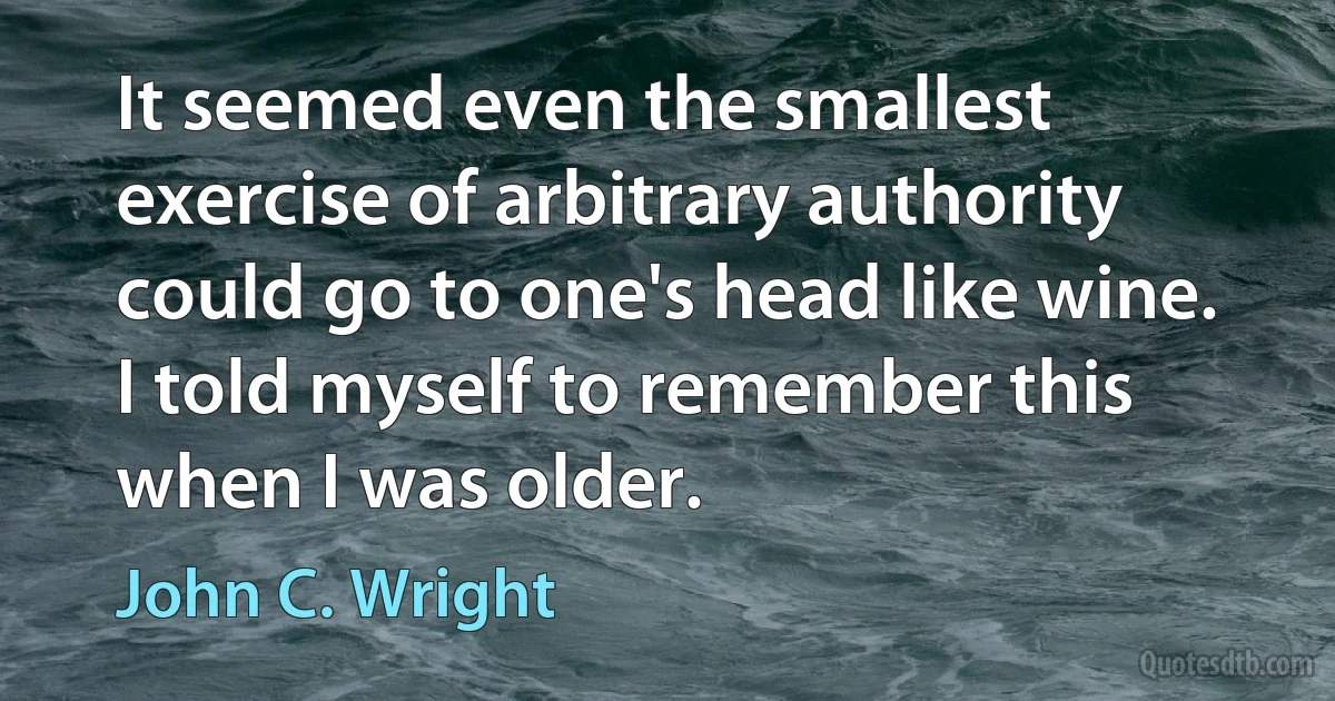 It seemed even the smallest exercise of arbitrary authority could go to one's head like wine. I told myself to remember this when I was older. (John C. Wright)