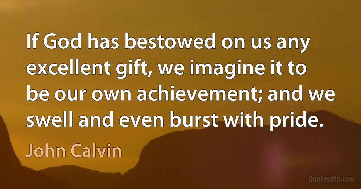 If God has bestowed on us any excellent gift, we imagine it to be our own achievement; and we swell and even burst with pride. (John Calvin)