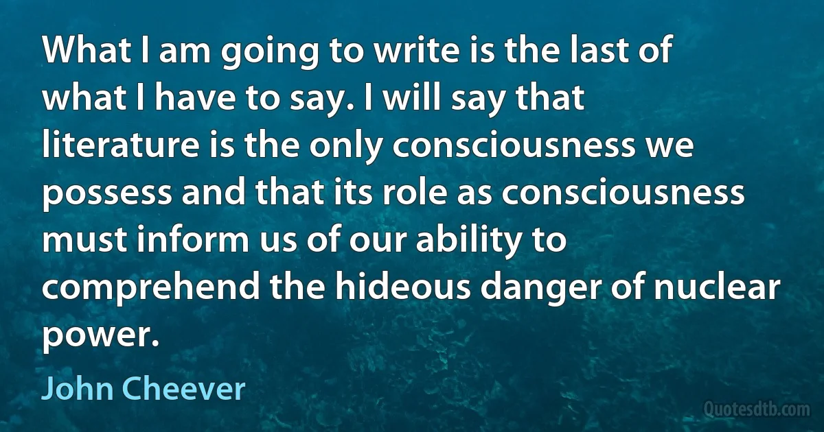 What I am going to write is the last of what I have to say. I will say that literature is the only consciousness we possess and that its role as consciousness must inform us of our ability to comprehend the hideous danger of nuclear power. (John Cheever)