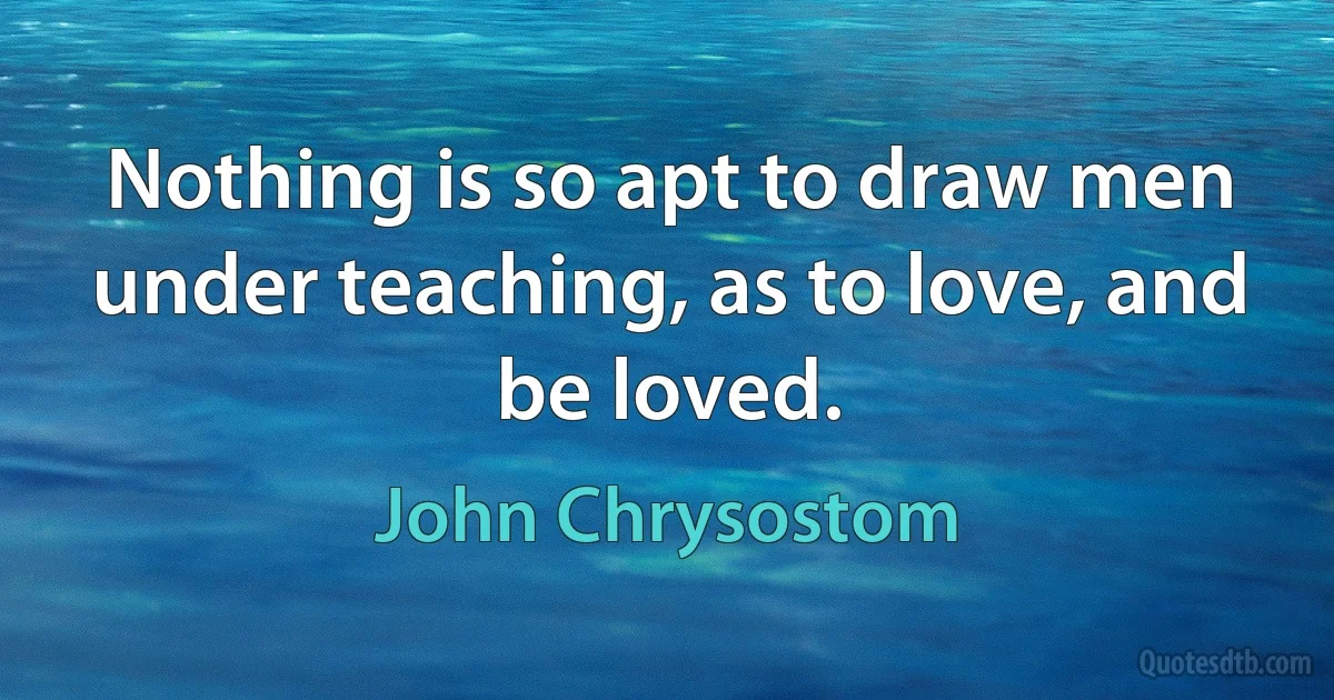 Nothing is so apt to draw men under teaching, as to love, and be loved. (John Chrysostom)