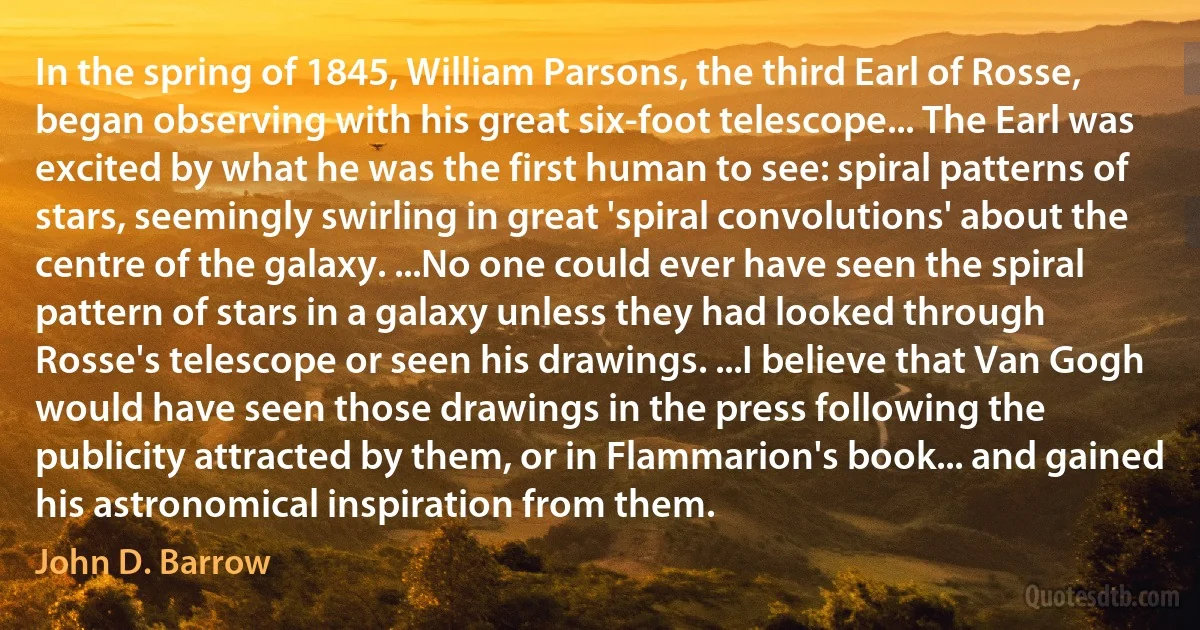 In the spring of 1845, William Parsons, the third Earl of Rosse, began observing with his great six-foot telescope... The Earl was excited by what he was the first human to see: spiral patterns of stars, seemingly swirling in great 'spiral convolutions' about the centre of the galaxy. ...No one could ever have seen the spiral pattern of stars in a galaxy unless they had looked through Rosse's telescope or seen his drawings. ...I believe that Van Gogh would have seen those drawings in the press following the publicity attracted by them, or in Flammarion's book... and gained his astronomical inspiration from them. (John D. Barrow)