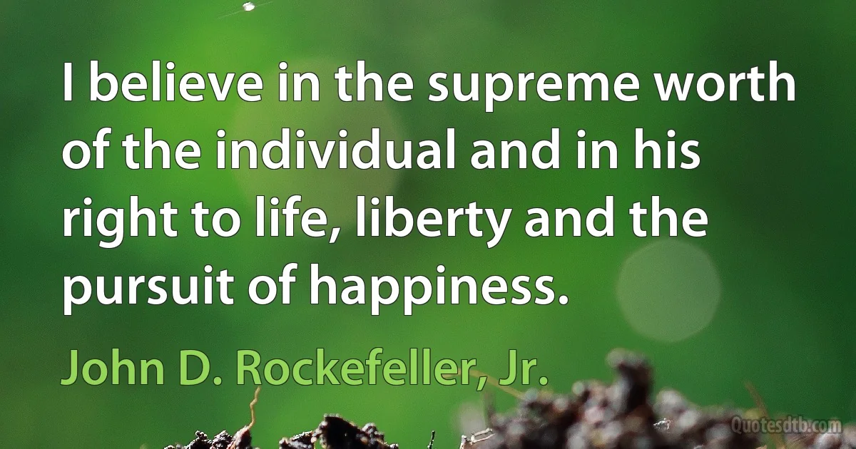 I believe in the supreme worth of the individual and in his right to life, liberty and the pursuit of happiness. (John D. Rockefeller, Jr.)