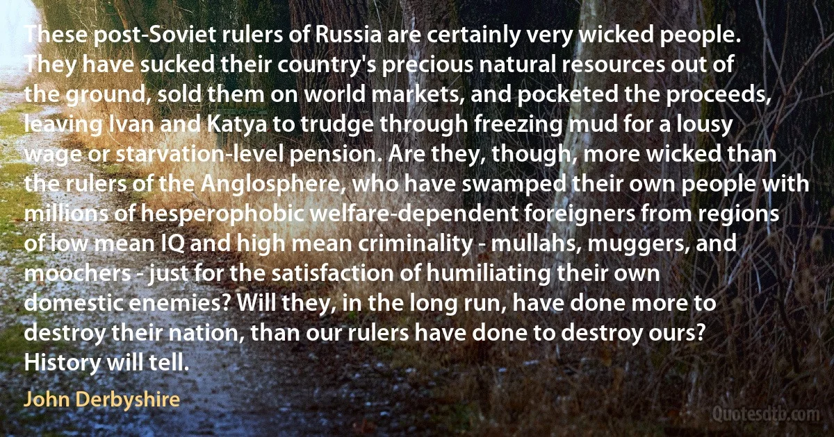 These post-Soviet rulers of Russia are certainly very wicked people. They have sucked their country's precious natural resources out of the ground, sold them on world markets, and pocketed the proceeds, leaving Ivan and Katya to trudge through freezing mud for a lousy wage or starvation-level pension. Are they, though, more wicked than the rulers of the Anglosphere, who have swamped their own people with millions of hesperophobic welfare-dependent foreigners from regions of low mean IQ and high mean criminality - mullahs, muggers, and moochers - just for the satisfaction of humiliating their own domestic enemies? Will they, in the long run, have done more to destroy their nation, than our rulers have done to destroy ours? History will tell. (John Derbyshire)