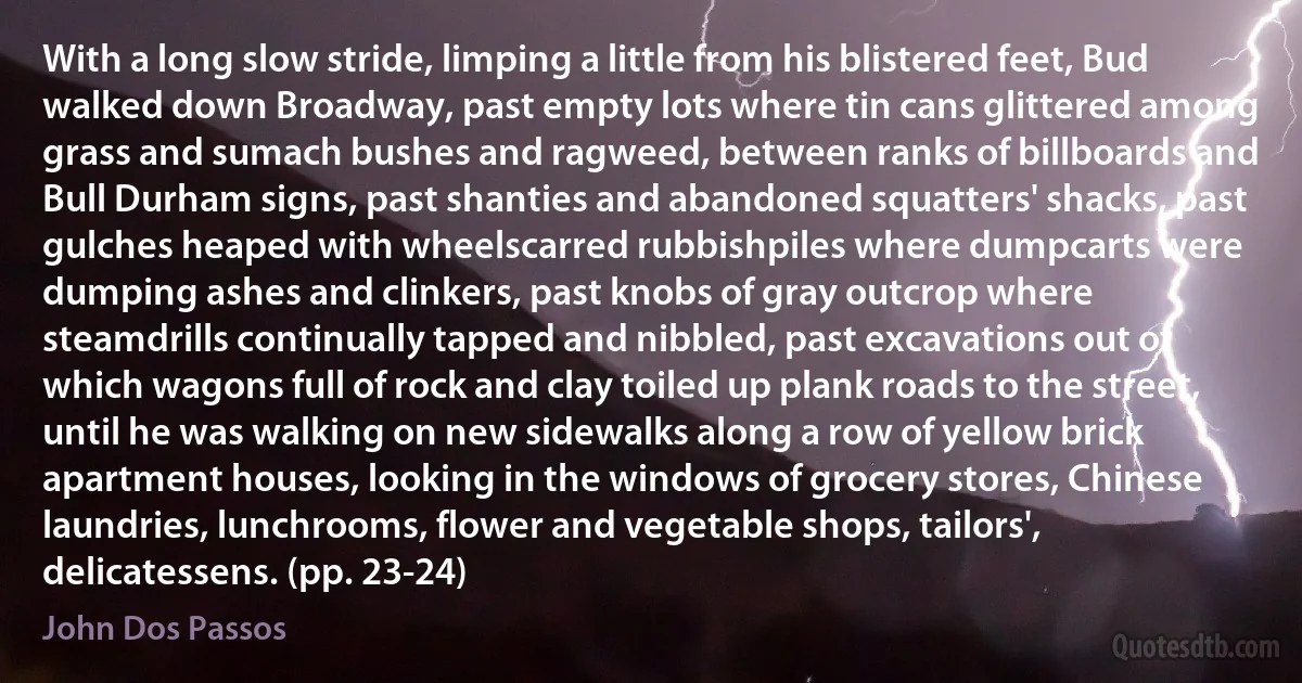 With a long slow stride, limping a little from his blistered feet, Bud walked down Broadway, past empty lots where tin cans glittered among grass and sumach bushes and ragweed, between ranks of billboards and Bull Durham signs, past shanties and abandoned squatters' shacks, past gulches heaped with wheelscarred rubbishpiles where dumpcarts were dumping ashes and clinkers, past knobs of gray outcrop where steamdrills continually tapped and nibbled, past excavations out of which wagons full of rock and clay toiled up plank roads to the street, until he was walking on new sidewalks along a row of yellow brick apartment houses, looking in the windows of grocery stores, Chinese laundries, lunchrooms, flower and vegetable shops, tailors', delicatessens. (pp. 23-24) (John Dos Passos)