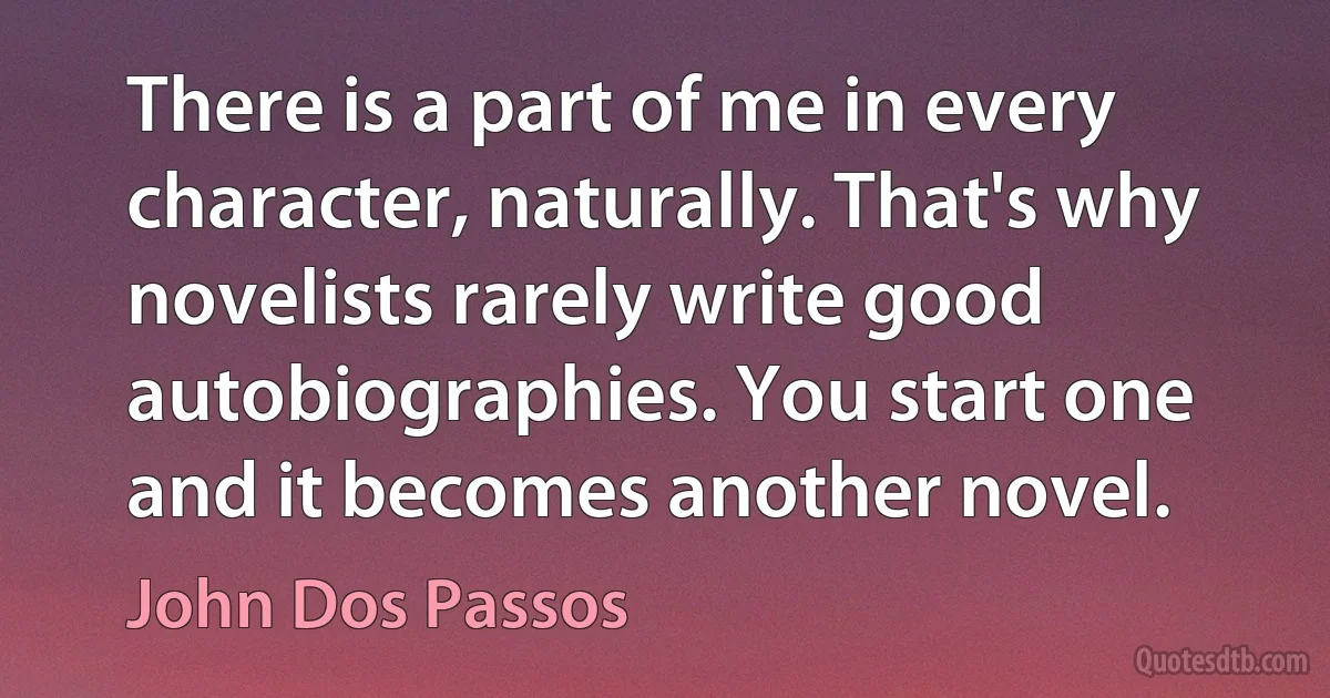 There is a part of me in every character, naturally. That's why novelists rarely write good autobiographies. You start one and it becomes another novel. (John Dos Passos)