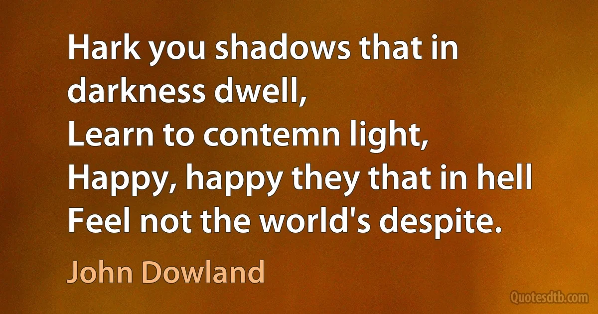 Hark you shadows that in darkness dwell,
Learn to contemn light,
Happy, happy they that in hell
Feel not the world's despite. (John Dowland)