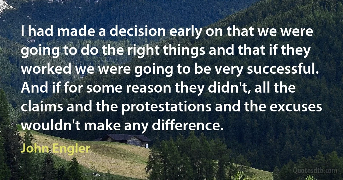 I had made a decision early on that we were going to do the right things and that if they worked we were going to be very successful. And if for some reason they didn't, all the claims and the protestations and the excuses wouldn't make any difference. (John Engler)