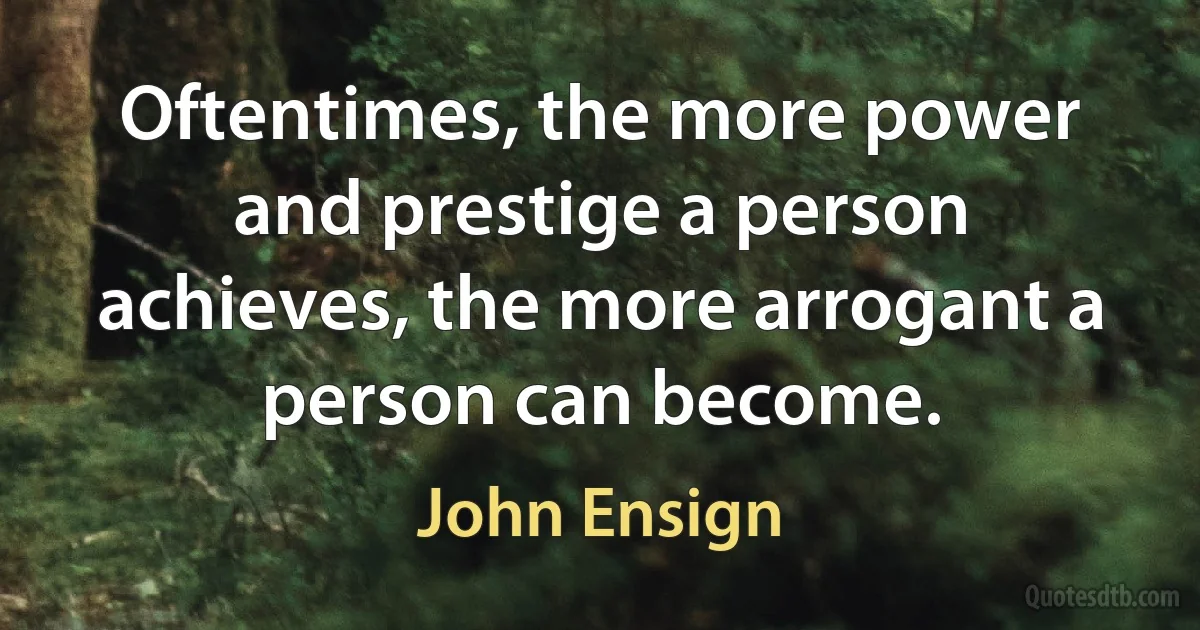 Oftentimes, the more power and prestige a person achieves, the more arrogant a person can become. (John Ensign)