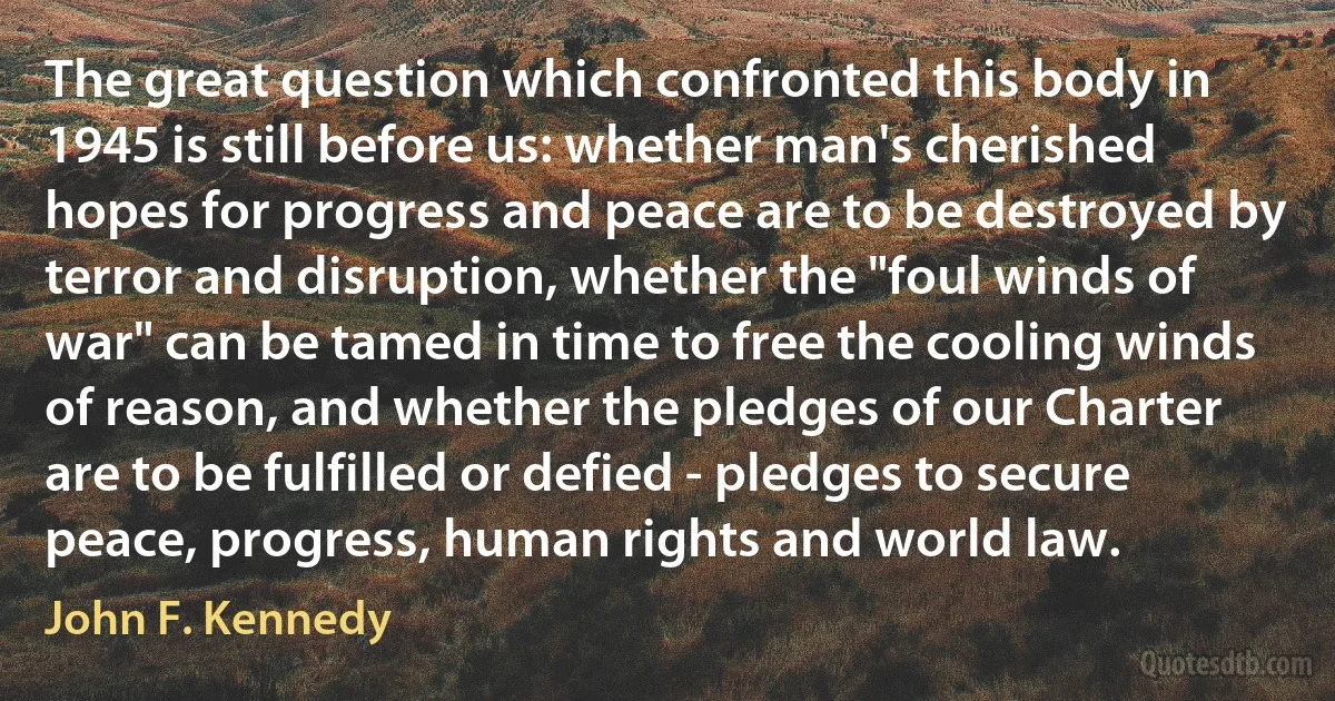 The great question which confronted this body in 1945 is still before us: whether man's cherished hopes for progress and peace are to be destroyed by terror and disruption, whether the "foul winds of war" can be tamed in time to free the cooling winds of reason, and whether the pledges of our Charter are to be fulfilled or defied - pledges to secure peace, progress, human rights and world law. (John F. Kennedy)