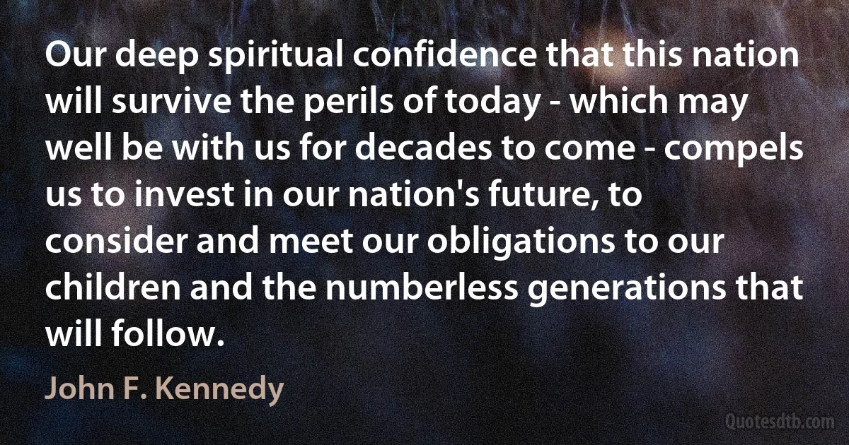 Our deep spiritual confidence that this nation will survive the perils of today - which may well be with us for decades to come - compels us to invest in our nation's future, to consider and meet our obligations to our children and the numberless generations that will follow. (John F. Kennedy)