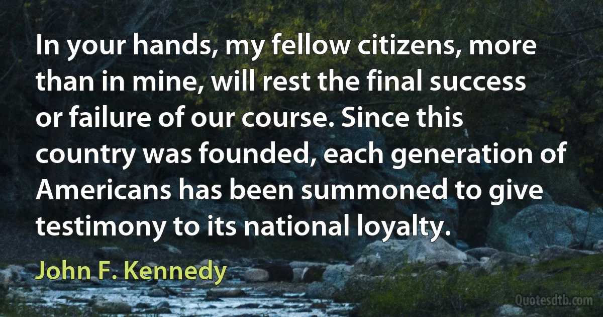 In your hands, my fellow citizens, more than in mine, will rest the final success or failure of our course. Since this country was founded, each generation of Americans has been summoned to give testimony to its national loyalty. (John F. Kennedy)