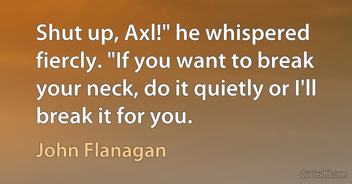 Shut up, Axl!" he whispered fiercly. "If you want to break your neck, do it quietly or I'll break it for you. (John Flanagan)