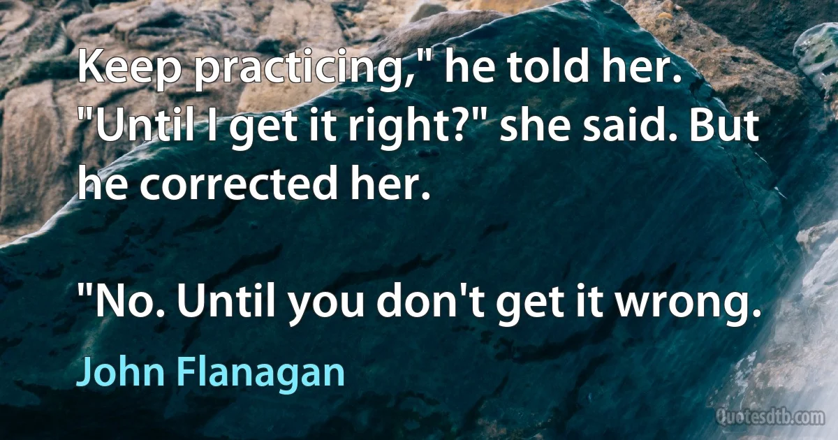 Keep practicing," he told her.
"Until I get it right?" she said. But he corrected her.

"No. Until you don't get it wrong. (John Flanagan)