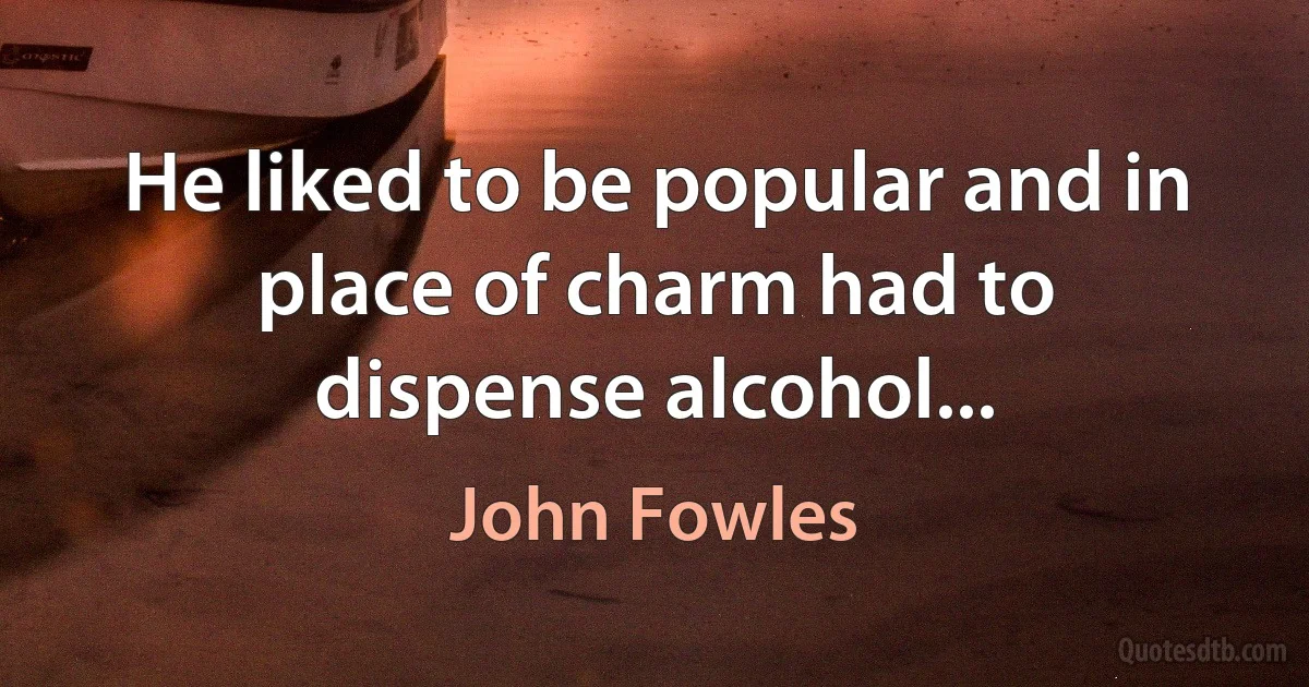 He liked to be popular and in place of charm had to dispense alcohol... (John Fowles)