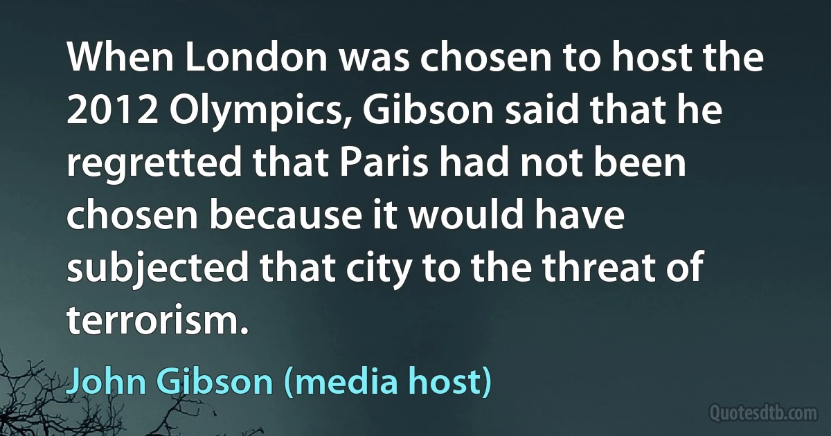 When London was chosen to host the 2012 Olympics, Gibson said that he regretted that Paris had not been chosen because it would have subjected that city to the threat of terrorism. (John Gibson (media host))