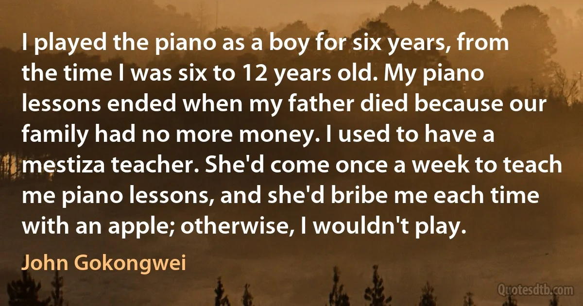 I played the piano as a boy for six years, from the time I was six to 12 years old. My piano lessons ended when my father died because our family had no more money. I used to have a mestiza teacher. She'd come once a week to teach me piano lessons, and she'd bribe me each time with an apple; otherwise, I wouldn't play. (John Gokongwei)