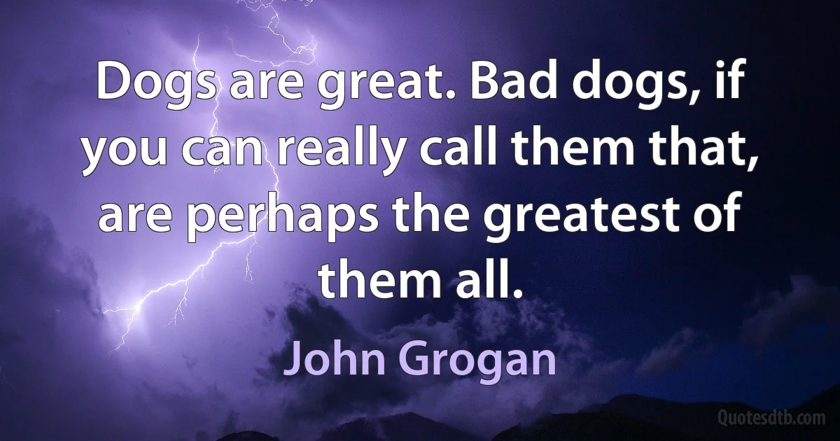 Dogs are great. Bad dogs, if you can really call them that, are perhaps the greatest of them all. (John Grogan)