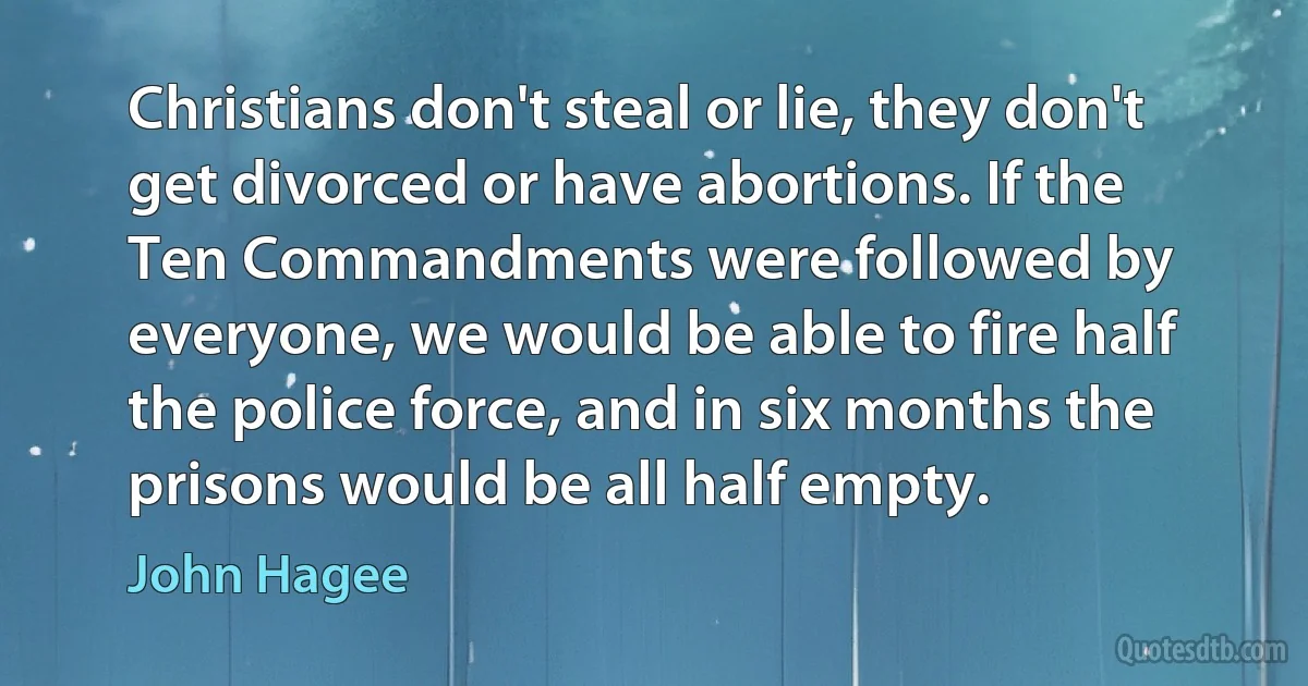 Christians don't steal or lie, they don't get divorced or have abortions. If the Ten Commandments were followed by everyone, we would be able to fire half the police force, and in six months the prisons would be all half empty. (John Hagee)