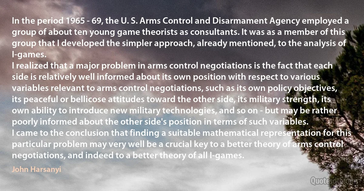 In the period 1965 - 69, the U. S. Arms Control and Disarmament Agency employed a group of about ten young game theorists as consultants. It was as a member of this group that I developed the simpler approach, already mentioned, to the analysis of I-games.
I realized that a major problem in arms control negotiations is the fact that each side is relatively well informed about its own position with respect to various variables relevant to arms control negotiations, such as its own policy objectives, its peaceful or bellicose attitudes toward the other side, its military strength, its own ability to introduce new military technologies, and so on - but may be rather poorly informed about the other side's position in terms of such variables.
I came to the conclusion that finding a suitable mathematical representation for this particular problem may very well be a crucial key to a better theory of arms control negotiations, and indeed to a better theory of all I-games. (John Harsanyi)