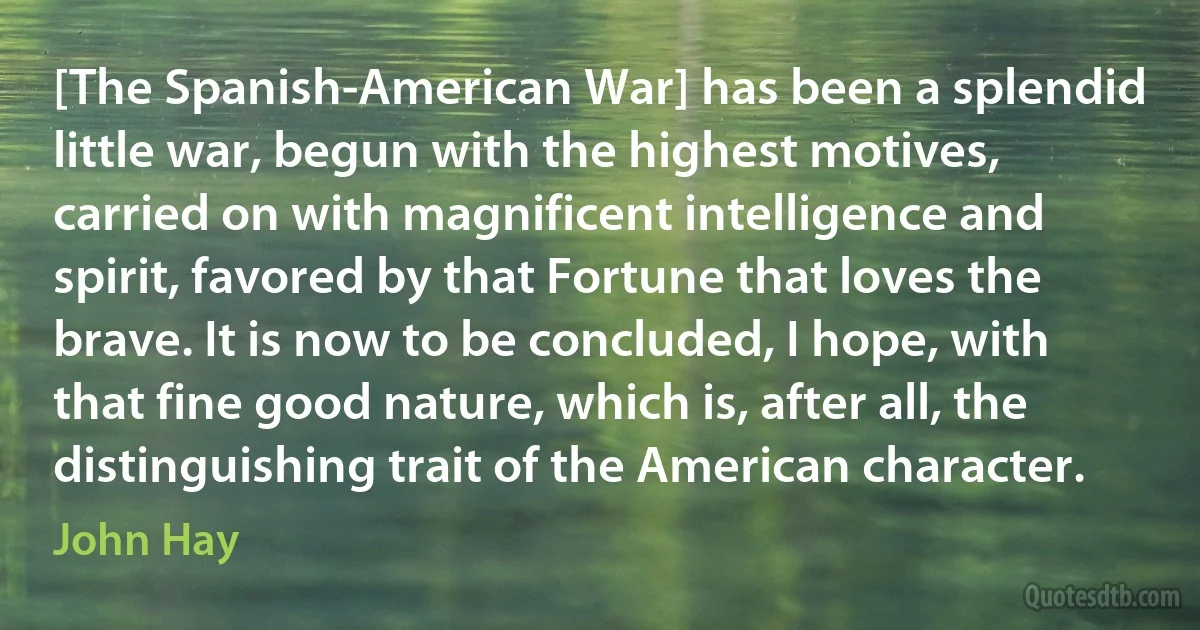 [The Spanish-American War] has been a splendid little war, begun with the highest motives, carried on with magnificent intelligence and spirit, favored by that Fortune that loves the brave. It is now to be concluded, I hope, with that fine good nature, which is, after all, the distinguishing trait of the American character. (John Hay)