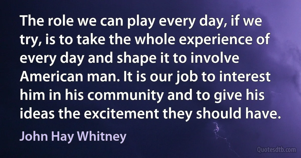 The role we can play every day, if we try, is to take the whole experience of every day and shape it to involve American man. It is our job to interest him in his community and to give his ideas the excitement they should have. (John Hay Whitney)