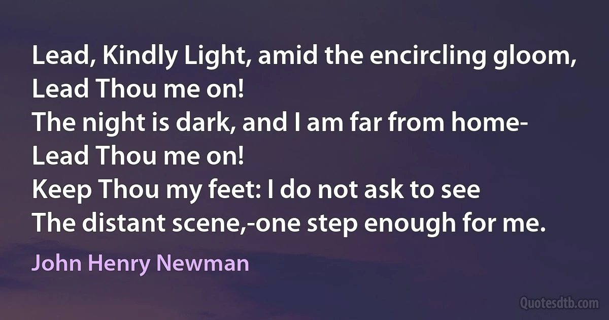 Lead, Kindly Light, amid the encircling gloom,
Lead Thou me on!
The night is dark, and I am far from home-
Lead Thou me on!
Keep Thou my feet: I do not ask to see
The distant scene,-one step enough for me. (John Henry Newman)