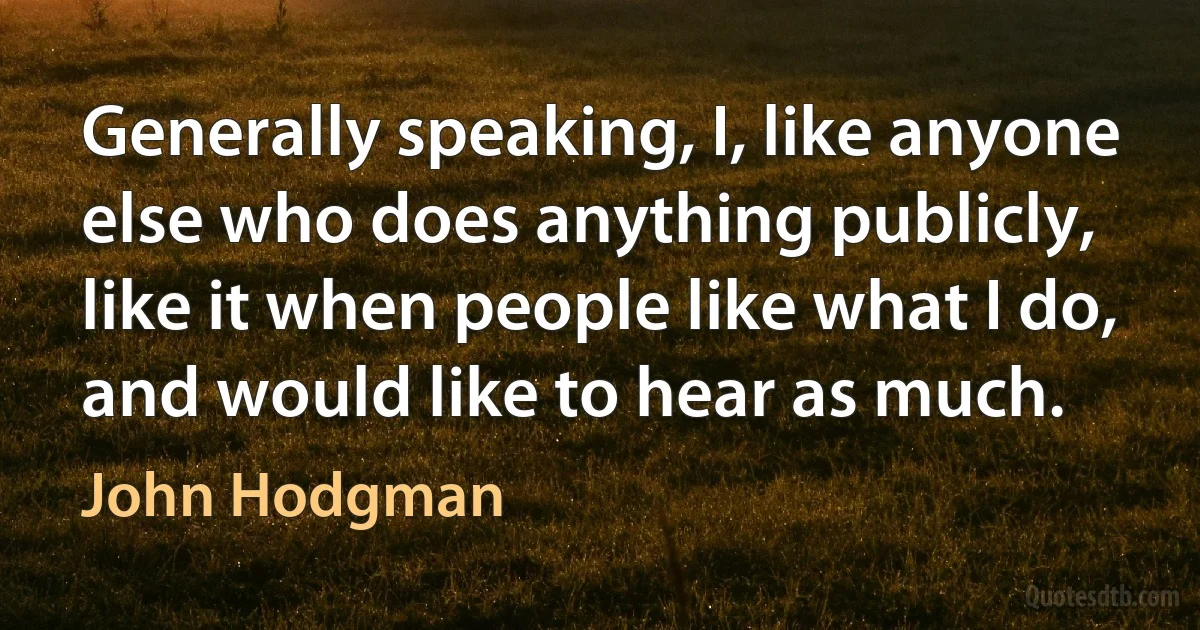 Generally speaking, I, like anyone else who does anything publicly, like it when people like what I do, and would like to hear as much. (John Hodgman)