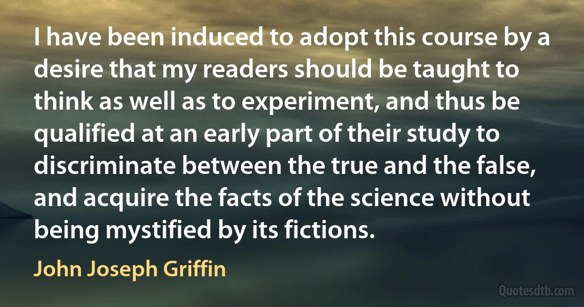 I have been induced to adopt this course by a desire that my readers should be taught to think as well as to experiment, and thus be qualified at an early part of their study to discriminate between the true and the false, and acquire the facts of the science without being mystified by its fictions. (John Joseph Griffin)