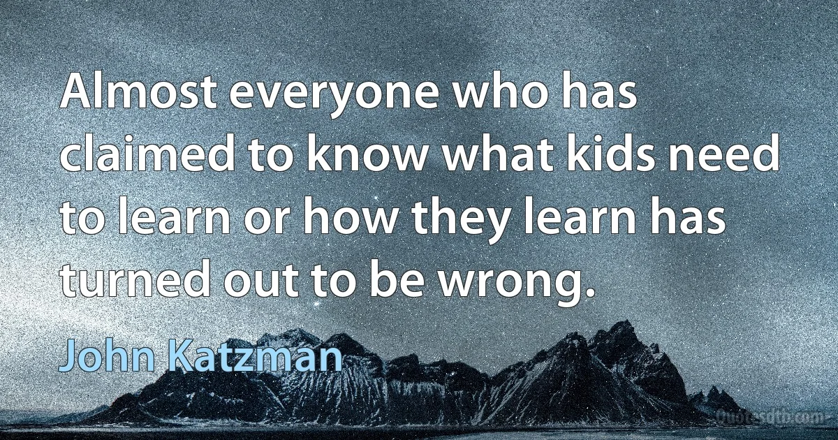 Almost everyone who has claimed to know what kids need to learn or how they learn has turned out to be wrong. (John Katzman)