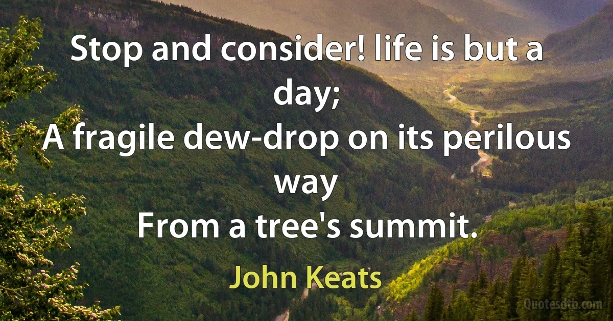 Stop and consider! life is but a day;
A fragile dew-drop on its perilous way
From a tree's summit. (John Keats)