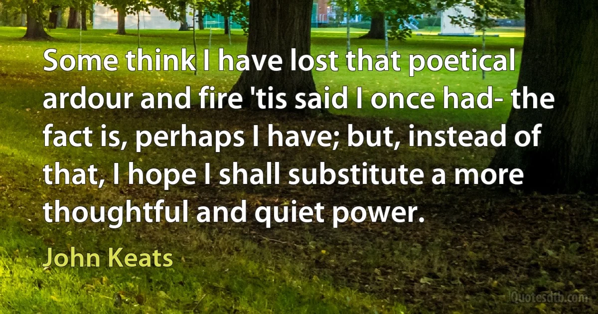 Some think I have lost that poetical ardour and fire 'tis said I once had- the fact is, perhaps I have; but, instead of that, I hope I shall substitute a more thoughtful and quiet power. (John Keats)