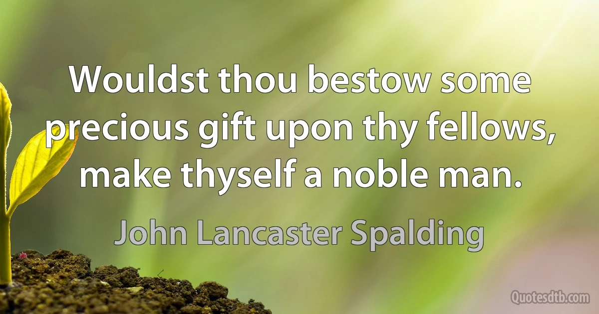 Wouldst thou bestow some precious gift upon thy fellows, make thyself a noble man. (John Lancaster Spalding)