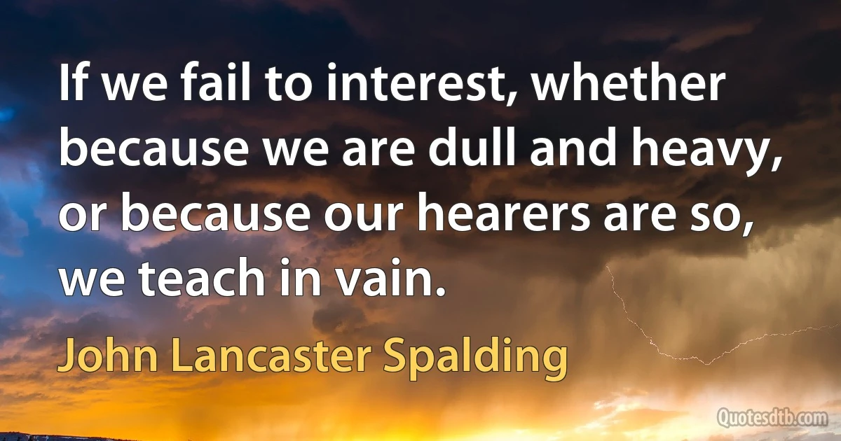 If we fail to interest, whether because we are dull and heavy, or because our hearers are so, we teach in vain. (John Lancaster Spalding)