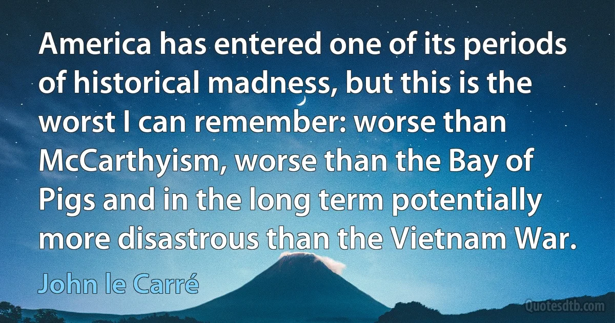 America has entered one of its periods of historical madness, but this is the worst I can remember: worse than McCarthyism, worse than the Bay of Pigs and in the long term potentially more disastrous than the Vietnam War. (John le Carré)