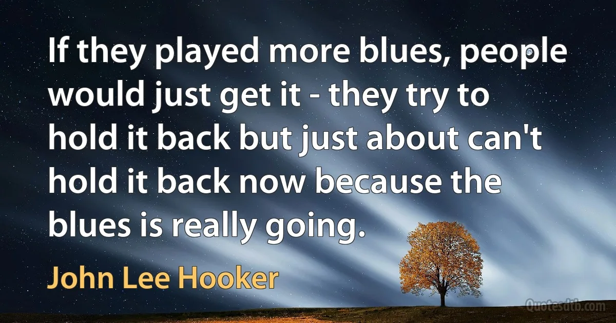 If they played more blues, people would just get it - they try to hold it back but just about can't hold it back now because the blues is really going. (John Lee Hooker)