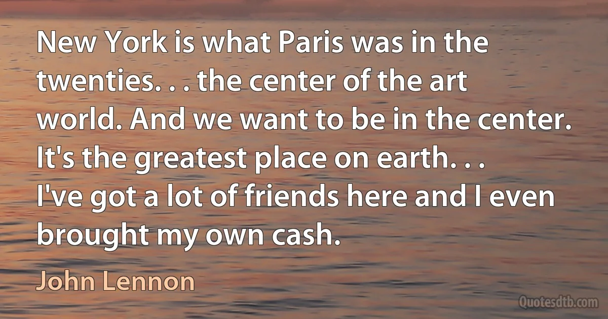 New York is what Paris was in the twenties. . . the center of the art world. And we want to be in the center. It's the greatest place on earth. . . I've got a lot of friends here and I even brought my own cash. (John Lennon)