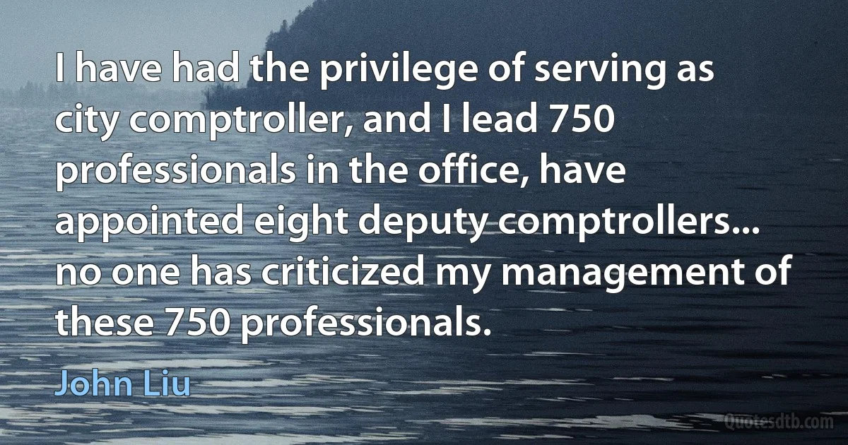 I have had the privilege of serving as city comptroller, and I lead 750 professionals in the office, have appointed eight deputy comptrollers... no one has criticized my management of these 750 professionals. (John Liu)