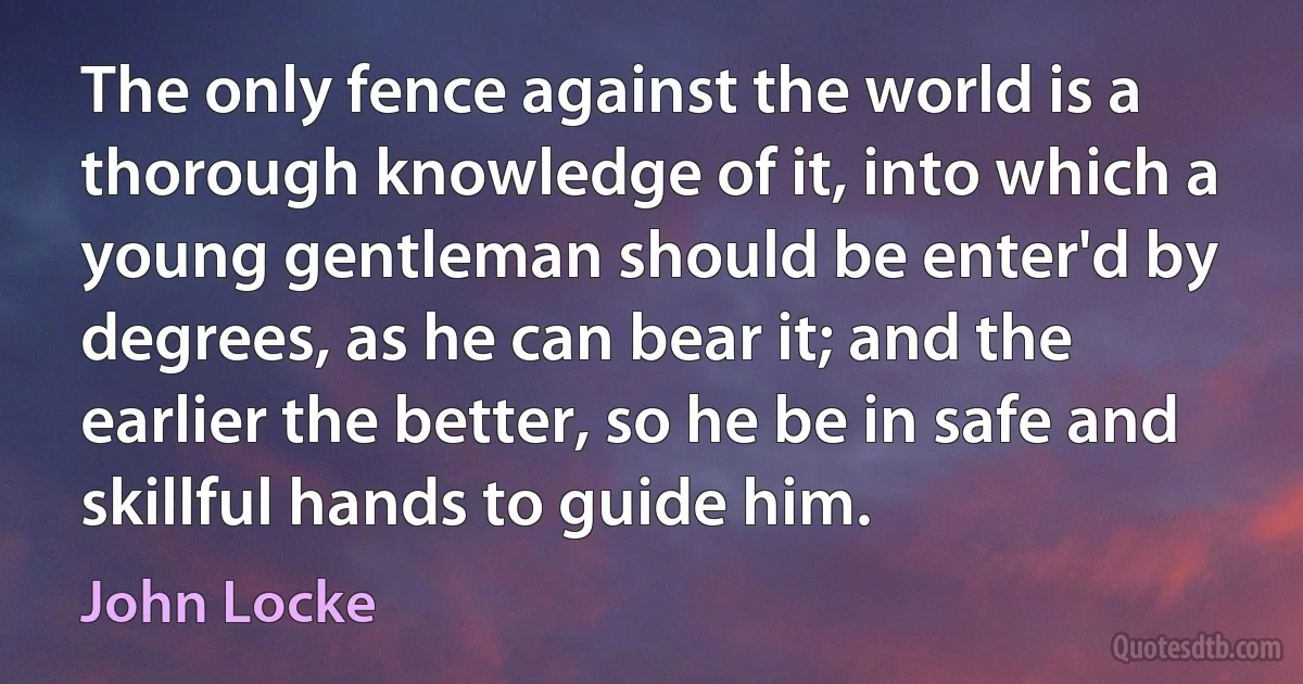 The only fence against the world is a thorough knowledge of it, into which a young gentleman should be enter'd by degrees, as he can bear it; and the earlier the better, so he be in safe and skillful hands to guide him. (John Locke)