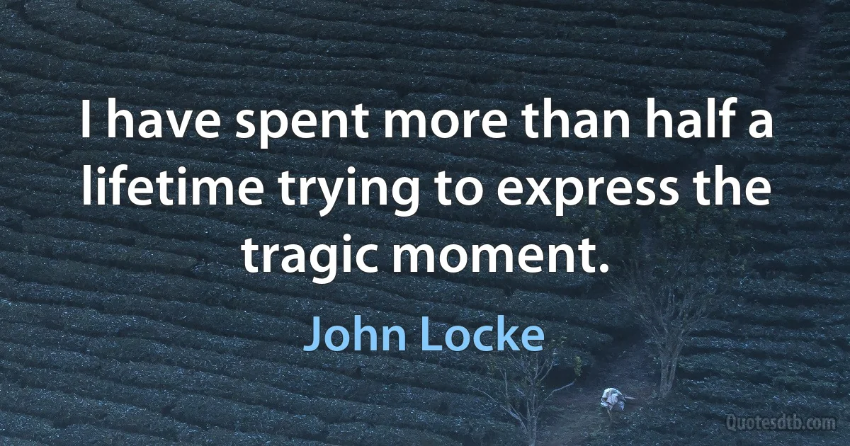 I have spent more than half a lifetime trying to express the tragic moment. (John Locke)