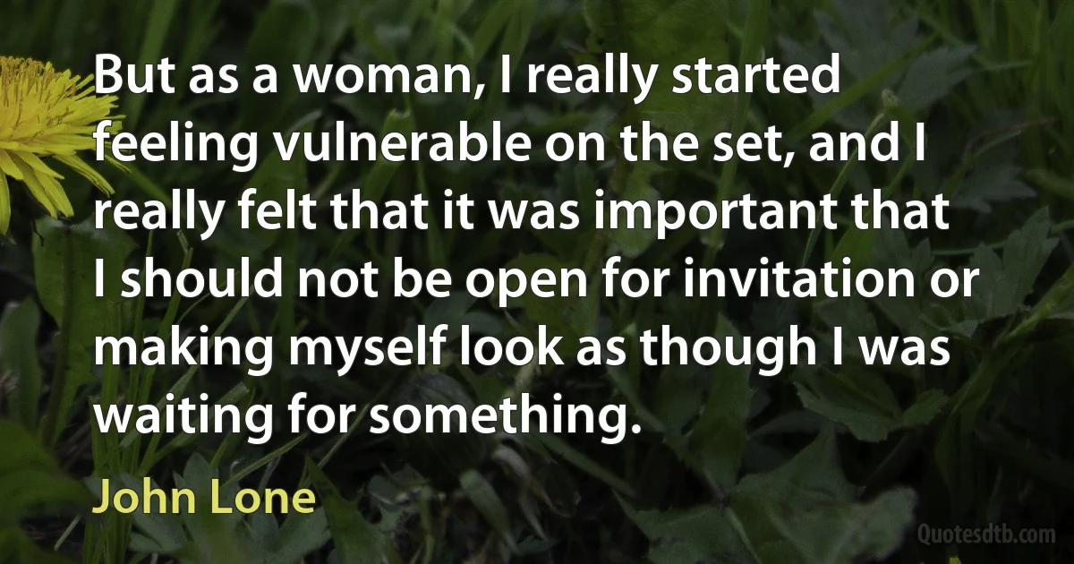 But as a woman, I really started feeling vulnerable on the set, and I really felt that it was important that I should not be open for invitation or making myself look as though I was waiting for something. (John Lone)