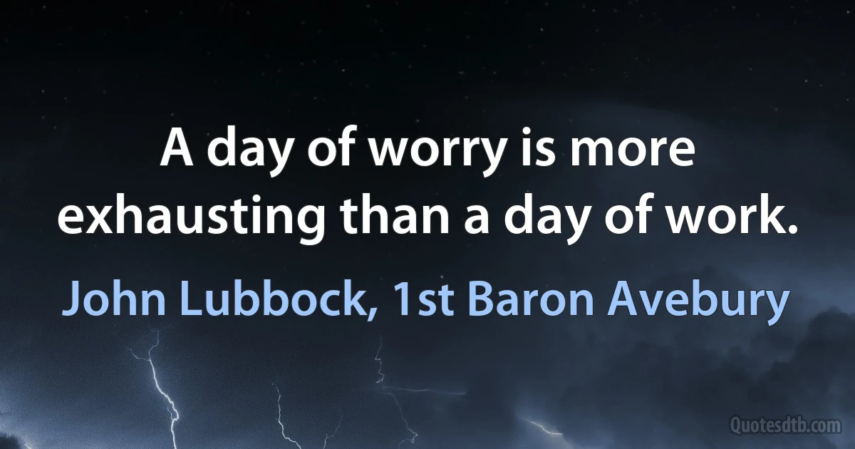 A day of worry is more exhausting than a day of work. (John Lubbock, 1st Baron Avebury)