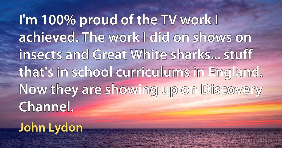 I'm 100% proud of the TV work I achieved. The work I did on shows on insects and Great White sharks... stuff that's in school curriculums in England. Now they are showing up on Discovery Channel. (John Lydon)