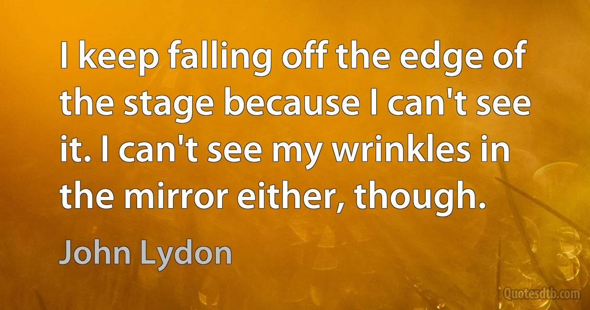 I keep falling off the edge of the stage because I can't see it. I can't see my wrinkles in the mirror either, though. (John Lydon)