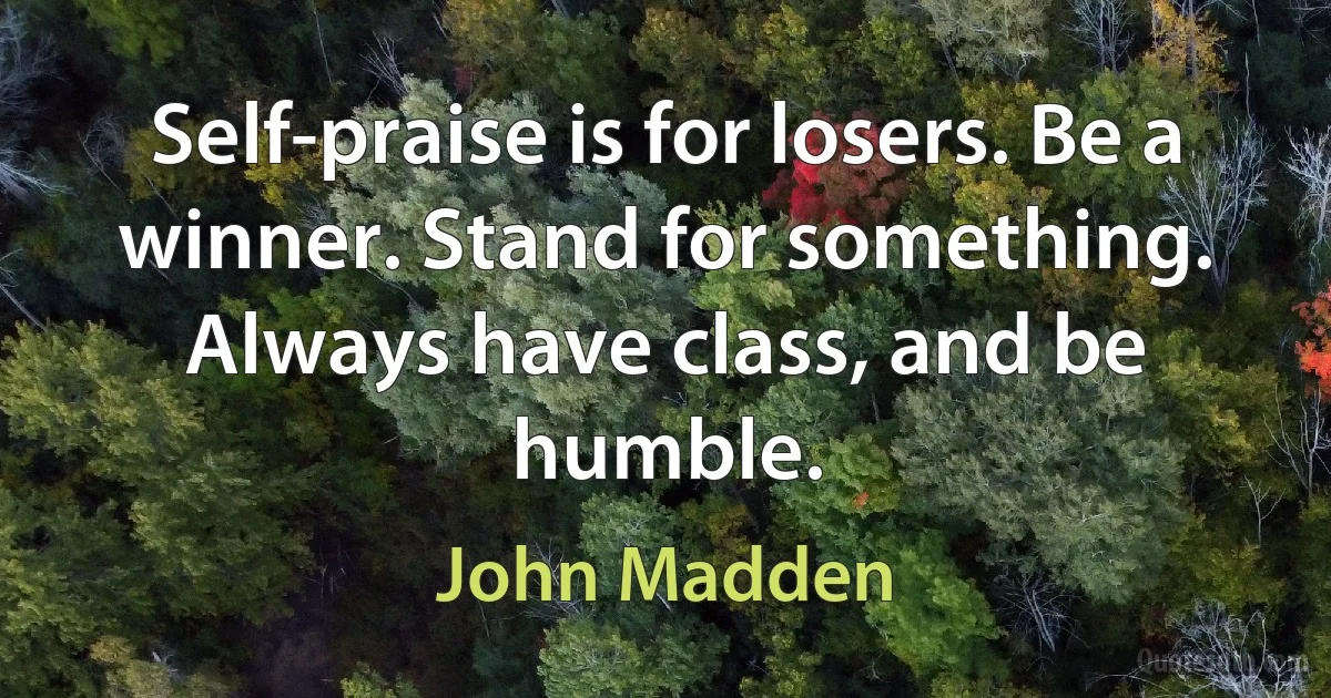 Self-praise is for losers. Be a winner. Stand for something. Always have class, and be humble. (John Madden)