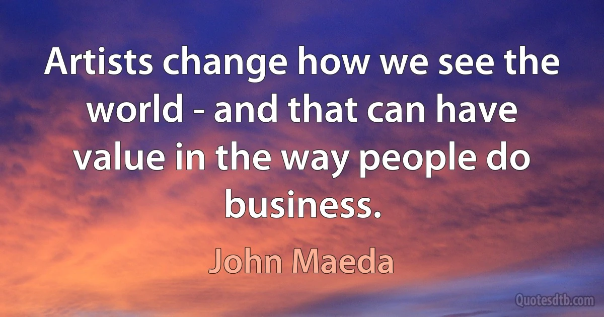 Artists change how we see the world - and that can have value in the way people do business. (John Maeda)