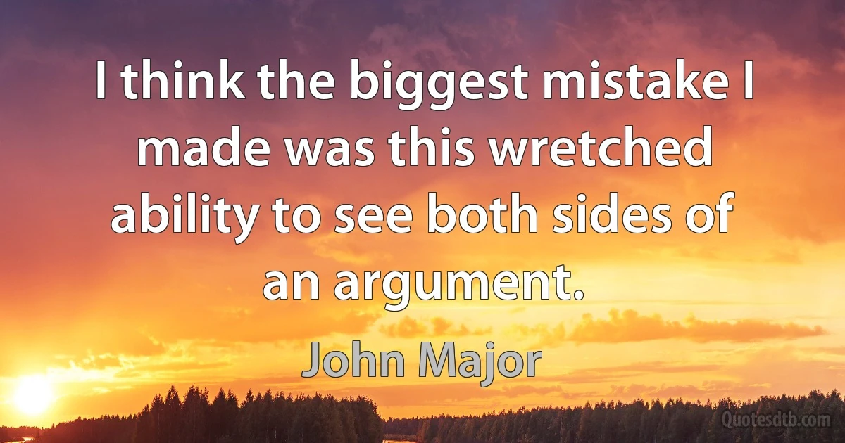 I think the biggest mistake I made was this wretched ability to see both sides of an argument. (John Major)