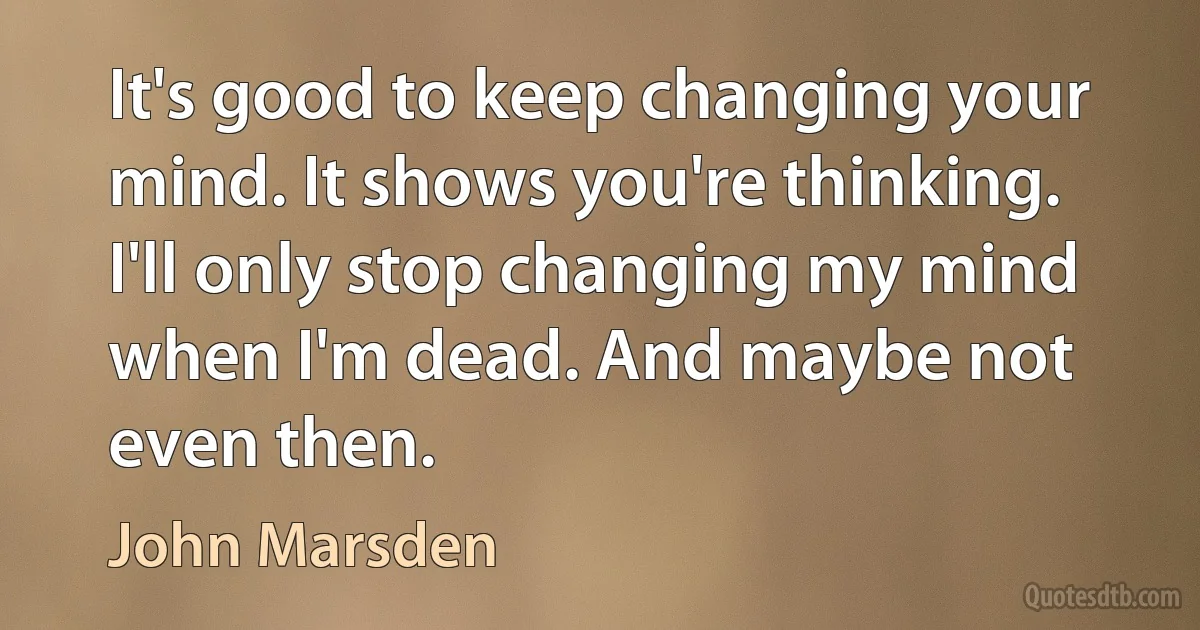 It's good to keep changing your mind. It shows you're thinking. I'll only stop changing my mind when I'm dead. And maybe not even then. (John Marsden)