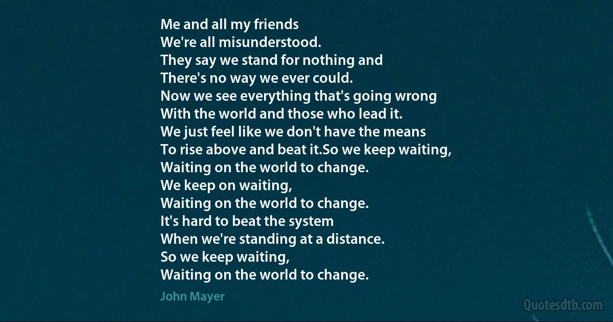 Me and all my friends
We're all misunderstood.
They say we stand for nothing and
There's no way we ever could.
Now we see everything that's going wrong
With the world and those who lead it.
We just feel like we don't have the means
To rise above and beat it.So we keep waiting,
Waiting on the world to change.
We keep on waiting,
Waiting on the world to change.
It's hard to beat the system
When we're standing at a distance.
So we keep waiting,
Waiting on the world to change. (John Mayer)