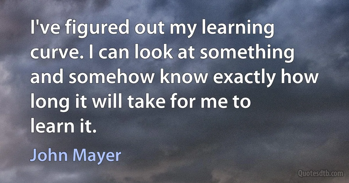 I've figured out my learning curve. I can look at something and somehow know exactly how long it will take for me to learn it. (John Mayer)