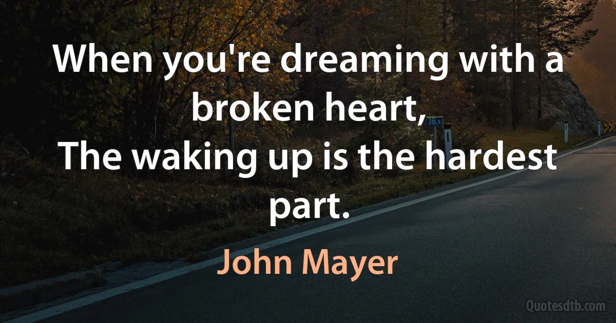 When you're dreaming with a broken heart,
The waking up is the hardest part. (John Mayer)